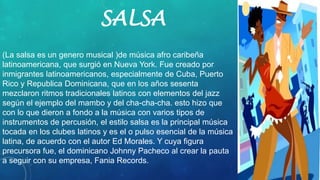 SALSA
(La salsa es un genero musical )de música afro caribeña
latinoamericana, que surgió en Nueva York. Fue creado por
inmigrantes latinoamericanos, especialmente de Cuba, Puerto
Rico y Republica Dominicana, que en los años sesenta
mezclaron ritmos tradicionales latinos con elementos del jazz
según el ejemplo del mambo y del cha-cha-cha. esto hizo que
con lo que dieron a fondo a la música con varios tipos de
instrumentos de percusión, el estilo salsa es la principal música
tocada en los clubes latinos y es el o pulso esencial de la música
latina, de acuerdo con el autor Ed Morales. Y cuya figura
precursora fue, el dominicano Johnny Pacheco al crear la pauta
a seguir con su empresa, Fania Records.
 