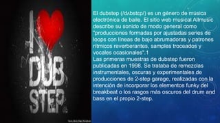 El dubstep (/dʌbstɛp/) es un género de música
electrónica de baile. El sitio web musical Allmusic
describe su sonido de modo general como
"producciones formadas por ajustadas series de
loops con líneas de bajo abrumadoras y patrones
rítmicos reverberantes, samples troceados y
vocales ocasionales".1
Las primeras muestras de dubstep fueron
publicadas en 1998. Se trataba de remezclas
instrumentales, oscuras y experimentales de
producciones de 2-step garage, realizadas con la
intención de incorporar los elementos funky del
breakbeat o los rasgos más oscuros del drum and
bass en el propio 2-step.
 