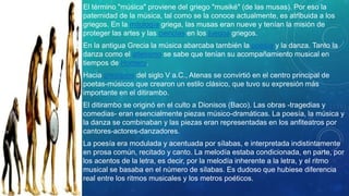 • El término "música" proviene del griego "musiké" (de las musas). Por eso la
paternidad de la música, tal como se la conoce actualmente, es atribuida a los
griegos. En la mitología griega, las musas eran nueve y tenían la misión de
proteger las artes y las ciencias en los juegos griegos.
• En la antigua Grecia la música abarcaba también la poesía y la danza. Tanto la
danza como el atletismo se sabe que tenían su acompañamiento musical en
tiempos de Homero.
• Hacia principios del siglo V a.C., Atenas se convirtió en el centro principal de
poetas-músicos que crearon un estilo clásico, que tuvo su expresión más
importante en el ditirambo.
• El ditirambo se originó en el culto a Dionisos (Baco). Las obras -tragedias y
comedias- eran esencialmente piezas músico-dramáticas. La poesía, la música y
la danza se combinaban y las piezas eran representadas en los anfiteatros por
cantores-actores-danzadores.
• La poesía era modulada y acentuada por sílabas, e interpretada indistintamente
en prosa común, recitado y canto. La melodía estaba condicionada, en parte, por
los acentos de la letra, es decir, por la melodía inherente a la letra, y el ritmo
musical se basaba en el número de sílabas. Es dudoso que hubiese diferencia
real entre los ritmos musicales y los metros poéticos.
 