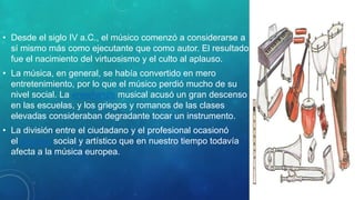 • Desde el siglo IV a.C., el músico comenzó a considerarse a
sí mismo más como ejecutante que como autor. El resultado
fue el nacimiento del virtuosismo y el culto al aplauso.
• La música, en general, se había convertido en mero
entretenimiento, por lo que el músico perdió mucho de su
nivel social. La enseñanza musical acusó un gran descenso
en las escuelas, y los griegos y romanos de las clases
elevadas consideraban degradante tocar un instrumento.
• La división entre el ciudadano y el profesional ocasionó
el divorcio social y artístico que en nuestro tiempo todavía
afecta a la música europea.
 