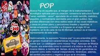 POP
• Música Pop es aquella que, al margen de la instrumentación y
tecnológica aplicada para su creación, conserva la estructura formal
"verso -estribillo - verso", ejecutada de un modo sencillo, melódico,
pegadizo, y normalmente asimilable para el gran publico. Sus
grandes diferencias con otros estilos están en las voces melódicas
y claras en primer plano y percusiones lineales y repetidas. a
demás empezaron a triunfar o a Empezar en el siglo XX en
Inglaterra, en la de cada de los 60.Michael Jackson es el máximo
representante de este estilo.
Históricamente, la expresión "música pop" no era entendida como
un genero musical con características musicales concretas. Esto
puede que Lo catalogado como música "Pop", Apocope de Música
Popular, era entendida como lo contrarió a la música de culto, a la
música clásica. a medida del tiempo, el pop ha ido ganándose su
acepción como estilo musical independiente, librándose, además,
del sentido peyorativo y negativo al que se le vinculaba.
 