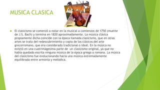 MUSICA CLASICA
 El clasicismo se comenzó a notar en la musical a comienzos de 1750 (muerte
de J.S. Bach) y termina en 1820 aproximadamente. La música clásica
propiamente dicha coincide con la época llamada clasicismo, que en otras
artes se trata del redescubrimiento y copia de los clásicos del arte
grecorromano, que era considerado tradicional o ideal. En la música no
existió en una cuatrimagesima parte de un clasicismo original, ya que no
había quedado escrita ninguna música de la época griega o romana. La música
del clasicismo fue evolucionando hacia una música extremadamente
equilibrada entre armonía y melódica.
 