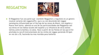 REGGAETON
 El Reggaeton fue una parte que (también Reggaeton y regueton) es un genero
musical variante del raggamuffin, que a su vez desciende del reggae
jamaiquino,influenciado por el hip hop de las zonas de Miami, Los ángeles y
Nueva York latino. ademas es una de las particularidades del Reggaeton son
sus letras en los hablas locales del español y su influencia de otros estilos
latinos,como la bomba y la salsa. Nace a partir de las fiestas en las que el DJ
pinchaba la cara B instrumentales de los vinilos de reggae poniendo 45 bpm
en vez de a 30, haciendo los mas movidos para bailarlos
 