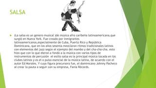 SALSA
 (La salsa es un genero musical )de música afro caribeña latinoamericana,que
surgió en Nueva York. Fue creado por inmigrantes
latinoamericanos,especialmente de Cuba, Puerto Rico y República
Dominicana, que en los años sesenta mezclaron ritmos tradicionales latinos
con elementos del jazz según el ejemplo del mambo y del cha-cha-cha. esto
hizo que con lo que dieron a fondo a la música con varios tipos de
instrumentos de percusión el estilo salsa es la principal música tocada en los
clubes latinos y es el o pulso esencial de la música latina, de acuerdo con el
autor Ed Morales. Y cuya figura precursora fue, el dominicano Johnny Pacheco
al crear la pauta a seguir con su empresa, Fania Récords.
 