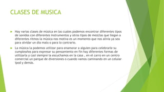 CLASES DE MUSICA
 Hay varias clases de música en las cuales podemos encontrar diferentes tipos
de sonidos con diferentes instrumentos y otros tipos de mezclas que llegan a
diferentes ritmos la música nos motiva es un momento que nos alivia ya sea
para olvidar un dia malo o para lo contrario.
 La música la podemos utilizar para enamorar a alguien para celebrarle su
cumpleaños para expresar su pensamiento en fin hay diferentes formas de
utilizarla y casi siempre la escuchamos en la casa , en el carro en un centro
comercial un parque de diversiones o cuando vamos caminando en un celular
ipod y demás.
 