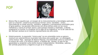 POP
 Música Pop es aquella que, al margen de la instrumentación y tecnológica aplicada
para su creación conserva la estructura formal "verso -estribillo - verso",
ejecutada de un modo sencillo, melódico pegadizo,y normalmente asimilable para
el gran publico. Sus grandes diferencias con otros estilos están en las voces
melódicas y claras en primer plano y percusiones lineales y repetidas. a demás
empezaron a triunfar o a Empezar en el siglo XX en Inglaterra, en la de cada de los
60. Michael Jackson es el máximo representante de este estilo.
 Históricamente, la expresión "música pop" no era entendida como un genero
musical con características musicales concretas.esto puede que Lo catalogado
como música "Pop", Apocope de Música Popular, era entendida como lo contrario a
la música de culto, a la música clásica. a medida del tiempo, el pop ha ido
ganándose su acepción como estilo musical independiente, librándose, ademas,
del sentido peyorativo y negativo al que se le vinculaba.
 