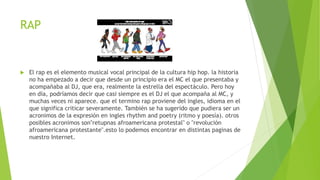 RAP
 El rap es el elemento musical vocal principal de la cultura hip hop. la historia
no ha empezado a decir que desde un principio era el MC el que presentaba y
acompañaba al DJ, que era, realmente la estrella del espectáculo. Pero hoy
en día, podríamos decir que casi siempre es el DJ el que acompaña al MC, y
muchas veces ni aparece. que el termino rap proviene del ingles, idioma en el
que significa criticar severamente. También se ha sugerido que pudiera ser un
acronimos de la expresión en ingles rhythm and poetry (ritmo y poesía). otros
posibles acronimos son"retupnas afroamericana protestal" o "revolución
afroamericana protestante".esto lo podemos encontrar en distintas paginas de
nuestro Internet.
 