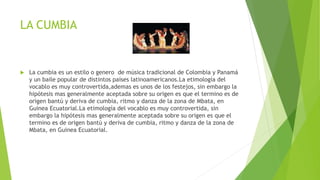 LA CUMBIA
 La cumbia es un estilo o genero de música tradicional de Colombia y Panamá
y un baile popular de distintos países latinoamericanos.La etimología del
vocablo es muy controvertida,ademas es unos de los festejos, sin embargo la
hipótesis mas generalmente aceptada sobre su origen es que el termino es de
origen bantú y deriva de cumbia, ritmo y danza de la zona de Mbata, en
Guinea Ecuatorial.La etimología del vocablo es muy controvertida, sin
embargo la hipótesis mas generalmente aceptada sobre su origen es que el
termino es de origen bantú y deriva de cumbia, ritmo y danza de la zona de
Mbata, en Guinea Ecuatorial.
 