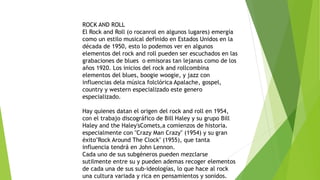 ROCK AND ROLL
El Rock and Roll (o rocanrol en algunos lugares) emergía
como un estilo musical definido en Estados Unidos en la
década de 1950, esto lo podemos ver en algunos
elementos del rock and roll pueden ser escuchados en las
grabaciones de blues o emisoras tan lejanas como de los
años 1920. Los inicios del rock and rollcombina
elementos del blues, boogie woogie, y jazz con
influencias dela música folclórica Apalache, gospel,
country y western especializado este genero
especializado.
Hay quienes datan el origen del rock and roll en 1954,
con el trabajo discográfico de Bill Haley y su grupo Bill
Haley and the Haley'sComets,a comienzos de historia.
especialmente con "Crazy Man Crazy" (1954) y su gran
éxito"Rock Around The Clock" (1955), que tanta
influencia tendrá en John Lennon.
Cada uno de sus subgéneros pueden mezclarse
sutilmente entre su y pueden ademas recoger elementos
de cada una de sus sub-ideologías, lo que hace al rock
una cultura variada y rica en pensamientos y sonidos.
 