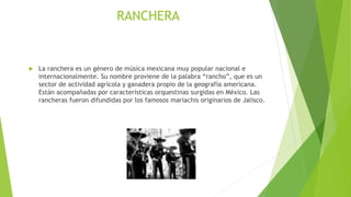 RANCHERA
 La ranchera es un género de música mexicana muy popular nacional e
internacionalmente. Su nombre proviene de la palabra “rancho”, que es un
sector de actividad agrícola y ganadera propio de la geografía americana.
Están acompañadas por características orquestinas surgidas en México. Las
rancheras fueron difundidas por los famosos mariachis originarios de Jalisco.
 