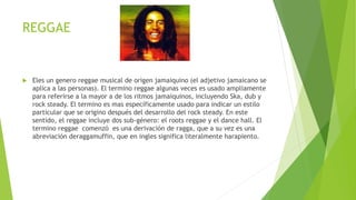 REGGAE
 Eles un genero reggae musical de origen jamaiquino (el adjetivo jamaicano se
aplica a las personas). El termino reggae algunas veces es usado ampliamente
para referirse a la mayor a de los ritmos jamaiquinos, incluyendo Ska, dub y
rock steady. El termino es mas específicamente usado para indicar un estilo
particular que se origino después del desarrollo del rock steady. En este
sentido, el reggae incluye dos sub-género: el roots reggae y el dance hall. El
termino reggae comenzó es una derivación de ragga, que a su vez es una
abreviación deraggamuffin, que en ingles significa literalmente harapiento.
 