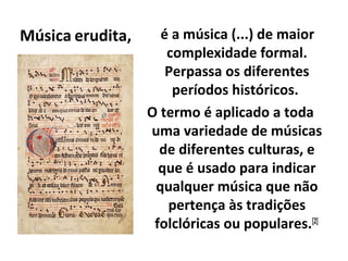 Música erudita, é a música (...) de maior
complexidade formal.
Perpassa os diferentes
períodos históricos.
O termo é aplicado a toda
uma variedade de músicas
de diferentes culturas, e
que é usado para indicar
qualquer música que não
pertença às tradições
folclóricas ou populares.[2]
 
