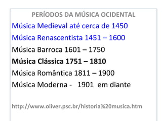 PERÍODOS DA MÚSICA OCIDENTAL
Música Medieval até cerca de 1450
Música Renascentista 1451 – 1600
Música Barroca 1601 – 1750
Música Clássica 1751 – 1810
Música Romântica 1811 – 1900
Música Moderna - 1901 em diante
http://www.oliver.psc.br/historia%20musica.htm
 
 