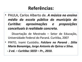 Referências:
• PAULA, Carlos Alberto de. A música no ensino
médio da escola pública do município de
Curitiba: aproximações e proposições
conceituais à realidade concreta.
Dissertação de Mestrado – Setor de Educação,
Universidade Federal do Paraná. Curitiba, 2007
• PINTO, Inami Custódio. Folclore no Paraná . Zélia
Maria Bonamigo, Jorge Antonio de Qeiroz e Silva.
- 2 ed. – Curitiba: SEED – Pr., 2010.
 
