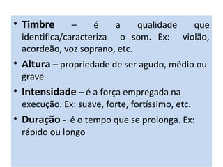 • Timbre – é a qualidade que
identifica/caracteriza o som. Ex: violão,
acordeão, voz soprano, etc.
• Altura – propriedade de ser agudo, médio ou
grave
• Intensidade – é a força empregada na
execução. Ex: suave, forte, fortíssimo, etc.
• Duração - é o tempo que se prolonga. Ex:
rápido ou longo
 