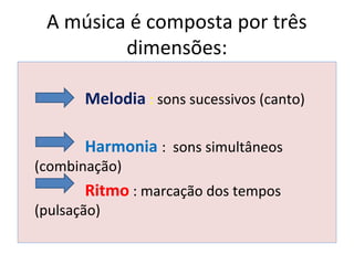 A música é composta por três
dimensões:
Melodia : sons sucessivos (canto)
Harmonia : sons simultâneos
(combinação)
Ritmo : marcação dos tempos
(pulsação)
 
