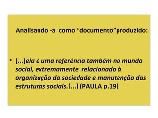Analisando -a como “documento”produzido:
• [...]ela é uma referência também no mundo
social, extremamente relacionado à
organização da sociedade e manutenção das
estruturas sociais.[...] (PAULA p.19)
 