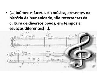 • [...]Inúmeras facetas da música, presentes na
história da humanidade, são recorrentes da
cultura de diversos povos, em tempos e
espaços diferentes[...].
 