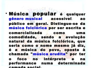 • Música popular é qualquer
gênero musical acessível ao
público em geral. Distingue-se da
música folclórica por ser escrita e
comercializada como uma
comodidade, sendo a evolução
natural da música folclórica, que
seria como o nome mesmo já diz,
é a música do povo, oposta à
chamada "música erudita" por ter
o foco no intérprete e na
performance numa determinada
 