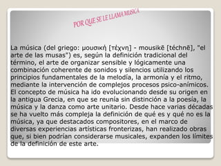 La música (del griego: μουσική [τέχνη] - mousikē [téchnē], "el
arte de las musas") es, según la definición tradicional del
término, el arte de organizar sensible y lógicamente una
combinación coherente de sonidos y silencios utilizando los
principios fundamentales de la melodía, la armonía y el ritmo,
mediante la intervención de complejos procesos psico-anímicos.
El concepto de música ha ido evolucionando desde su origen en
la antigua Grecia, en que se reunía sin distinción a la poesía, la
música y la danza como arte unitario. Desde hace varias décadas
se ha vuelto más compleja la definición de qué es y qué no es la
música, ya que destacados compositores, en el marco de
diversas experiencias artísticas fronterizas, han realizado obras
que, si bien podrían considerarse musicales, expanden los límites
de la definición de este arte.
 