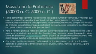 Música en la Prehistoria
(50000 a. C.-5000 a. C.)
 Se ha demostrado la íntima relación entre la especie humana y la música, y mientras que
algunas interpretaciones tradicionales vinculaban su surgimiento a actividades
intelectuales vinculadas al concepto de lo sobrenatural (haciéndola cumplir una función
de finalidad supersticiosa, mágica o religiosa), actualmente se la relaciona con los rituales
de apareamiento y con el trabajo colectivo.2
 Para el hombre primitivo había dos señales que evidenciaban la separación entre vida y
muerte: el movimiento y el sonido. Los ritos de vida y muerte se desarrollan en esta doble
clave. En el llamado arte prehistórico danza y canto se funden como símbolos de la vida
mientras que quietud y silencio se conforman como símbolos de la muerte.
 El hombre primitivo encontraba música en la naturaleza y en su propia voz. También
aprendió a valerse de rudimentarios objetos (huesos, cañas, troncos, conchas...) para
producir sonidos.
 
