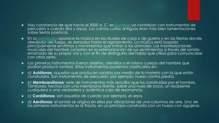  Hay constancia de que hacia el 3000 a. C. en Sumeria ya contaban con instrumentos de
percusión y cuerda (lira y arpa). Los cantos cultos antiguos eran más bien lamentaciones
sobre textos poéticos.
 En la prehistoria aparece la música en los rituales de caza o de guerra y en las fiestas donde,
alrededor del fuego, se danzaba hasta el agotamiento. La música está basada
principalmente en ritmos y movimientos que imitan a los animales. Las manifestaciones
musicales del hombre consisten en la exteriorización de sus sentimientos a través del sonido
emanado de su propia voz y con el fin de distinguirlo del habla que utiliza para comunicarse
con otros seres.
 Los primeros instrumentos fueron objetos, utensilios o el mismo cuerpo del hombre que
podían producir sonidos. Estos instrumentos podemos clasificarlos en:
 a) Autófonos: aquellos que producen sonidos por medio de la materia con la que están
construidos. Son instrumentos de percusión; por ejemplo, hueso contra piedra.
 b) Membranófonos: serie de instrumentos más sencillos que los construidos por el hombre.
Tambores: hechos con una membrana tirante, sobre una nuez de coco, un recipiente
cualquiera o una verdadera y auténtica caja de resonancia.
 c) Cordófonos: son aquellos de cuerda; por ejemplo, el arpa.
 d) Aerófonos: el sonido se origina en ellos por vibraciones de una columna de aire. Uno de
los primeros instrumentos es la flauta, en un principio construida con un hueso con agujeros.
 