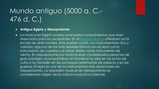 Mundo antiguo (5000 a. C.-
476 d. C.)
 Antiguo Egipto y Mesopotamia
 La música en Egipto poseía avanzados conocimientos que eran
reservados para los sacerdotes. En el Imperio Nuevo utilizaban ya la
escala de siete sonidos. Este pueblo contó con instrumentario rico y
variado; algunos de los más representativos son el arpa como
instrumento de cuerdas y el oboe doble como instrumento de
viento. En Mesopotamia los músicos eran considerados personas de
gran prestigio; acompañaban al monarca no solo en los actos de
culto si no también en las suntuosas ceremonias de palacio y en las
guerras. El arpa es uno de los instrumentos más apreciados en
Mesopotamia. La expresión musical de Mesopotamia es
considerada origen de la cultura musical occidental.
 