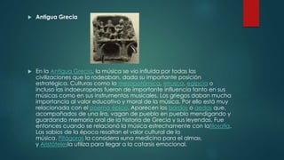  Antigua Grecia
 En la Antigua Grecia, la música se vio influida por todas las
civilizaciones que la rodeaban, dada su importante posición
estratégica. Culturas como la mesopotámica, etrusca, egipcia o
incluso las indoeuropeas fueron de importante influencia tanto en sus
músicas como en sus instrumentos musicales. Los griegos daban mucha
importancia al valor educativo y moral de la música. Por ello está muy
relacionada con el poema épico. Aparecen los bardos o aedos que,
acompañados de una lira, vagan de pueblo en pueblo mendigando y
guardando memoria oral de la historia de Grecia y sus leyendas. Fue
entonces cuando se relacionó la música estrechamente con lafilosofía.
Los sabios de la época resaltan el valor cultural de la
música. Pitágoras la considera «una medicina para el alma»,
y Aristótelesla utiliza para llegar a la catarsis emocional.
 