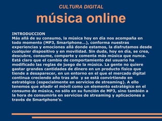 CULTURA DIGITAL
música online
INTRODUCCION
Más allá de su consumo, la música hoy en día nos acompaña en
todo momento (MP3,...
