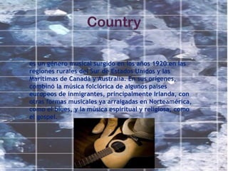 Country
es un género musical surgido en los años 1920 en las
regiones rurales del Sur de Estados Unidos y las
Marítimas de Canadá y Australia. En sus orígenes,
combinó la música folclórica de algunos países
europeos de inmigrantes, principalmente Irlanda, con
otras formas musicales ya arraigadas en Norteamérica,
como el blues, y la música espiritual y religiosa, como
el gospel.
 
