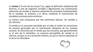 La música ("el arte de las musas") es, según la definición tradicional del
término, el arte de organizar sensible y lógicamente una combinación
coherente de sonidos y silencios utilizando los principios fundamentales
de la melodía, la armonía y el ritmo, mediante la intervención de
complejos procesos psico-anímicos.
La música está compuesta por dos elementos básicos: los sonidos y
los silencios.
El sonido es la sensación percibida por el oído al recibir las variaciones
de presión generadas por el movimiento vibratorio de los cuerpos
sonoros. Se transmite por el medio que los envuelve, que generalmente
es el aire de la atmósfera. La ausencia perceptible de sonido es el
silencio, aunque es una sensación relativa, ya que el silencio absoluto no
se da en la naturaleza.
 