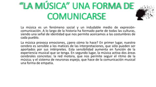 “LA MÚSICA” UNA FORMA DE
COMUNICARSE
La música es un fenómeno social y un indudable medio de expresión-
comunicación. A lo largo de la historia ha formado parte de todas las culturas,
siendo una señal de identidad que nos permite acercamos a las costumbres de
cada pueblo.
La música provoca emociones, ¿pero cómo lo hace? En primer lugar, nuestro
cerebro es sensible a los matices de las interpretaciones, que sólo pueden ser
aportados por sus intérpretes. Esta sensibilidad aumenta en función de la
experiencia musical que se tenga. En segundo lugar, la música activa dos áreas
cerebrales concretas: la red motora, que nos permite seguir el ritmo de la
música; y el sistema de neuronas espejo, que hace de la comunicación musical
una forma de empatía.
 