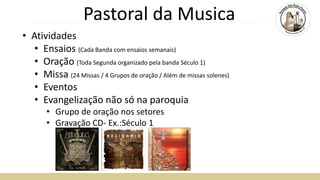 Pastoral da Musica
• Atividades
• Ensaios (Cada Banda com ensaios semanais)
• Oração (Toda Segunda organizado pela banda Século 1)
• Missa (24 Missas / 4 Grupos de oração / Além de missas solenes)
• Eventos
• Evangelização não só na paroquia
• Grupo de oração nos setores
• Gravação CD- Ex.:Século 1
 