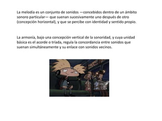 La melodía es un conjunto de sonidos —concebidos dentro de un ámbito
sonoro particular— que suenan sucesivamente uno después de otro
(concepción horizontal), y que se percibe con identidad y sentido propio.
La armonía, bajo una concepción vertical de la sonoridad, y cuya unidad
básica es el acorde o tríada, regula la concordancia entre sonidos que
suenan simultáneamente y su enlace con sonidos vecinos.
 