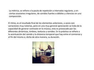 La métrica, se refiere a la pauta de repetición a intervalos regulares, y en
ciertas ocasiones irregulares, de sonidos fuertes o débiles y silencios en una
composición.
El ritmo, es el resultado final de los elementos anteriores, a veces con
variaciones muy notorias, pero en una muy general apreciación se trata de la
capacidad de generar contraste en la música, esto es provocado por las
diferentes dinámicas, timbres, texturas y sonidos. En la práctica se refiere a
la acentuación del sonido y la distancia temporal que hay entre el comienzo y
el fin del mismo o, dicho de otra manera, su duración.
 