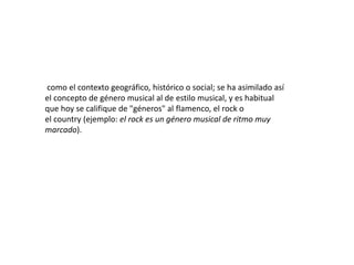 como el contexto geográfico, histórico o social; se ha asimilado así
el concepto de género musical al de estilo musical, y es habitual
que hoy se califique de "géneros" al flamenco, el rock o
el country (ejemplo: el rock es un género musical de ritmo muy
marcado).
 
