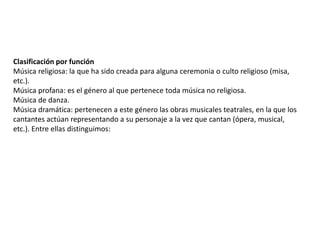 Clasificación por función
Música religiosa: la que ha sido creada para alguna ceremonia o culto religioso (misa,
etc.).
Música profana: es el género al que pertenece toda música no religiosa.
Música de danza.
Música dramática: pertenecen a este género las obras musicales teatrales, en la que los
cantantes actúan representando a su personaje a la vez que cantan (ópera, musical,
etc.). Entre ellas distinguimos:
 