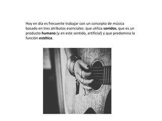 Hoy en día es frecuente trabajar con un concepto de música
basado en tres atributos esenciales: que utiliza sonidos, que es un
producto humano (y en este sentido, artificial) y que predomina la
función estética.
 