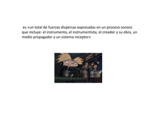 es «un total de fuerzas dispersas expresadas en un proceso sonoro
que incluye: el instrumento, el instrumentista, el creador y su obra, un
medio propagador y un sistema receptor»
 