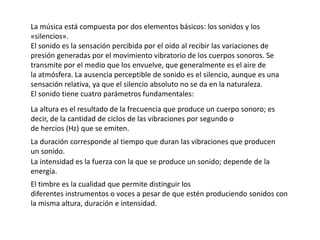 La música está compuesta por dos elementos básicos: los sonidos y los
«silencios».
El sonido es la sensación percibida por el oído al recibir las variaciones de
presión generadas por el movimiento vibratorio de los cuerpos sonoros. Se
transmite por el medio que los envuelve, que generalmente es el aire de
la atmósfera. La ausencia perceptible de sonido es el silencio, aunque es una
sensación relativa, ya que el silencio absoluto no se da en la naturaleza.
El sonido tiene cuatro parámetros fundamentales:
La altura es el resultado de la frecuencia que produce un cuerpo sonoro; es
decir, de la cantidad de ciclos de las vibraciones por segundo o
de hercios (Hz) que se emiten.
La duración corresponde al tiempo que duran las vibraciones que producen
un sonido.
La intensidad es la fuerza con la que se produce un sonido; depende de la
energía.
El timbre es la cualidad que permite distinguir los
diferentes instrumentos o voces a pesar de que estén produciendo sonidos con
la misma altura, duración e intensidad.
 