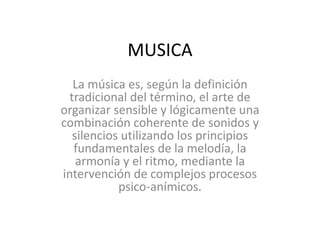 MUSICA
La música es, según la definición
tradicional del término, el arte de
organizar sensible y lógicamente una
combinación coherente de sonidos y
silencios utilizando los principios
fundamentales de la melodía, la
armonía y el ritmo, mediante la
intervención de complejos procesos
psico-anímicos.
 
