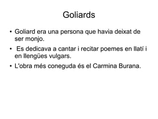 Goliards
● Goliard era una persona que havia deixat de
ser monjo.
● Es dedicava a cantar i recitar poemes en llatí i
en llengües vulgars.
● L'obra més coneguda és el Carmina Burana.
 