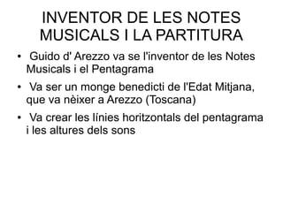 INVENTOR DE LES NOTES
MUSICALS I LA PARTITURA
● Guido d' Arezzo va se l'inventor de les Notes
Musicals i el Pentagrama
● Va ser un monge benedicti de l'Edat Mitjana,
que va nèixer a Arezzo (Toscana)
● Va crear les línies horitzontals del pentagrama
i les altures dels sons
 