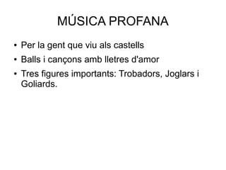 MÚSICA PROFANA
● Per la gent que viu als castells
● Balls i cançons amb lletres d'amor
● Tres figures importants: Trobadors, Joglars i
Goliards.
 