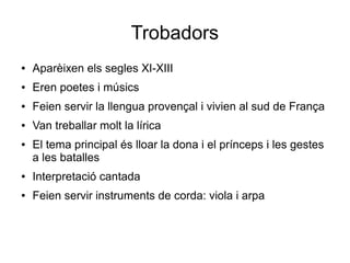 Trobadors
● Aparèixen els segles XI-XIII
● Eren poetes i músics
● Feien servir la llengua provençal i vivien al sud de França
● Van treballar molt la lírica
● El tema principal és lloar la dona i el prínceps i les gestes
a les batalles
● Interpretació cantada
● Feien servir instruments de corda: viola i arpa
 