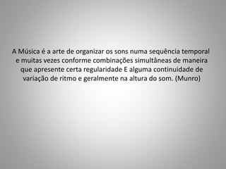 A Música é a arte de organizar os sons numa sequência temporal
e muitas vezes conforme combinações simultâneas de maneira
que apresente certa regularidade E alguma continuidade de
variação de ritmo e geralmente na altura do som. (Munro)
 