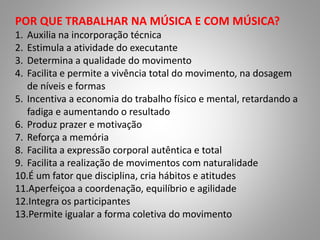 POR QUE TRABALHAR NA MÚSICA E COM MÚSICA?
1. Auxilia na incorporação técnica
2. Estimula a atividade do executante
3. Determina a qualidade do movimento
4. Facilita e permite a vivência total do movimento, na dosagem
de níveis e formas
5. Incentiva a economia do trabalho físico e mental, retardando a
fadiga e aumentando o resultado
6. Produz prazer e motivação
7. Reforça a memória
8. Facilita a expressão corporal autêntica e total
9. Facilita a realização de movimentos com naturalidade
10.É um fator que disciplina, cria hábitos e atitudes
11.Aperfeiçoa a coordenação, equilíbrio e agilidade
12.Integra os participantes
13.Permite igualar a forma coletiva do movimento
 