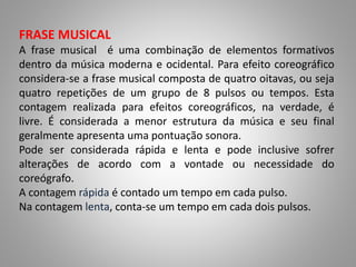 FRASE MUSICAL
A frase musical é uma combinação de elementos formativos
dentro da música moderna e ocidental. Para efeito coreográfico
considera-se a frase musical composta de quatro oitavas, ou seja
quatro repetições de um grupo de 8 pulsos ou tempos. Esta
contagem realizada para efeitos coreográficos, na verdade, é
livre. É considerada a menor estrutura da música e seu final
geralmente apresenta uma pontuação sonora.
Pode ser considerada rápida e lenta e pode inclusive sofrer
alterações de acordo com a vontade ou necessidade do
coreógrafo.
A contagem rápida é contado um tempo em cada pulso.
Na contagem lenta, conta-se um tempo em cada dois pulsos.
 