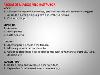RECURSOS USADOS PELO INSTRUTOR
VOCAIS
1. Descrever o próximo movimento, características do deslocamento, um gesto
ou ainda o nome de algum gesto que lembre o mesmo
2. Contar os tempos
SONOROS
1. Assoviar
2. Bater palmas
3. Grito de alerta
VISUAIS
1. Apontar para a direção a ser tomada
2. Mímica que traduza o movimento
3. Gestos padronizados e conhecidos como: pare, vem, marcha, outra vez, tudo,
do início, etc
EXPRESSIVOS
1. Imitar o início do movimento a ser executado
2. Expressões faciais e movimentos com a cabeça
 