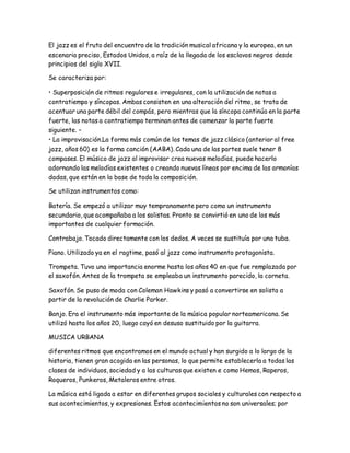 El jazz es el fruto del encuentro de la tradición musical africana y la europea, en un
escenario preciso, Estados Unidos, a raíz de la llegada de los esclavos negros desde
principios del siglo XVII.
Se caracteriza por:
• Superposición de ritmos regulares e irregulares, con la utilización de notas a
contratiempo y síncopas. Ambas consisten en una alteración del ritmo, se trata de
acentuar una parte débil del compás, pero mientras que la síncopa continúa en la parte
fuerte, las notas a contratiempo terminan antes de comenzar la parte fuerte
siguiente. –
• La improvisación.La forma más común de los temas de jazz clásico (anterior al free
jazz, años 60) es la forma canción (AABA). Cada una de las partes suele tener 8
compases. El músico de jazz al improvisar crea nuevas melodías, puede hacerlo
adornando las melodías existentes o creando nuevas líneas por encima de las armonías
dadas, que están en la base de toda la composición.
Se utilizan instrumentos como:
Batería. Se empezó a utilizar muy tempranamente pero como un instrumento
secundario, que acompañaba a los solistas. Pronto se convirtió en uno de los más
importantes de cualquier formación.
Contrabajo. Tocado directamente con los dedos. A veces se sustituía por una tuba.
Piano. Utilizado ya en el ragtime, pasó al jazz como instrumento protagonista.
Trompeta. Tuvo una importancia enorme hasta los años 40 en que fue remplazada por
el saxofón. Antes de la trompeta se empleaba un instrumento parecido, la corneta.
Saxofón. Se puso de moda con Coleman Hawkins y pasó a convertirse en solista a
partir de la revolución de Charlie Parker.
Banjo. Era el instrumento más importante de la música popular norteamericana. Se
utilizó hasta los años 20, luego cayó en desuso sustituido por la guitarra.
MUSICA URBANA
diferentes ritmos que encontramos en el mundo actual y han surgido a lo largo de la
historia, tienen gran acogida en las personas, lo que permite establecerla a todas las
clases de individuos, sociedad y a las culturas que existen e como Hemos, Raperos,
Roqueros, Punkeros, Metaleros entre otros.
La música está ligada a estar en diferentes grupos sociales y culturales con respecto a
sus acontecimientos, y expresiones. Estos acontecimientos no son universales; por
 